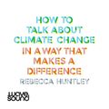 Cover Art for B08NPZ268K, How to Talk About Climate Change in a Way That Makes a Difference by Rebecca Huntley