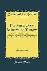 Cover Art for 9780483723351, The Missionary Martyr of Thibaw: A Brief Record of the Life and Consecrated Missionary Labours of Charles William Lambert in Upper Burmah, With Portrait and Ten Illustrations (Classic Reprint) by Charles William Lambert