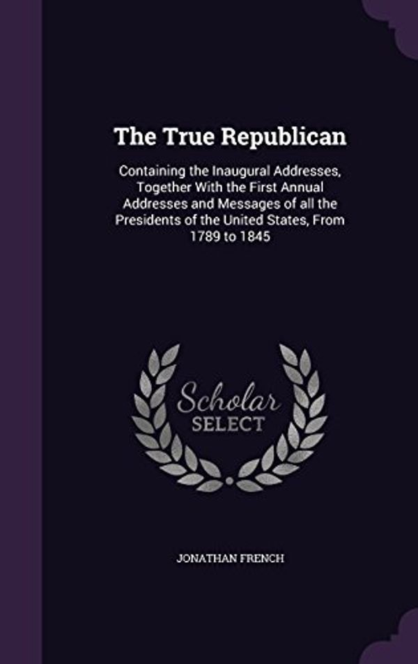 Cover Art for 9781356217731, The True Republican: Containing the Inaugural Addresses, Together with the First Annual Addresses and Messages of All the Presidents of the United States, from 1789 to 1845 by Jonathan French