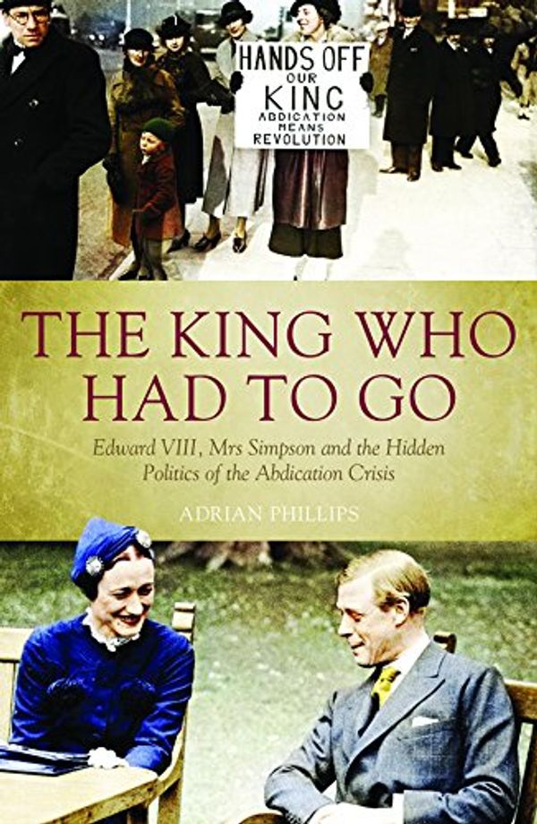 Cover Art for 9781785900259, The King Who Had to Go: Edward VIII, Mrs Simpson and the Hidden Politics of the Abdication Crisis by Adrian Phillips
