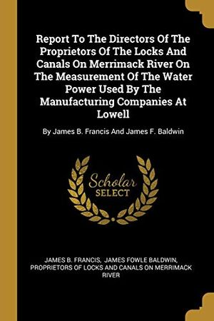 Cover Art for 9781010763710, Report To The Directors Of The Proprietors Of The Locks And Canals On Merrimack River On The Measurement Of The Water Power Used By The Manufacturing ... By James B. Francis And James F. Baldwin by James B. Francis