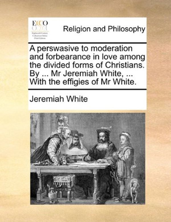 Cover Art for 9781170894385, A Perswasive to Moderation and Forbearance in Love Among the Divided Forms of Christians. by ... MR Jeremiah White, ... with the Effigies of MR White. by Jeremiah White