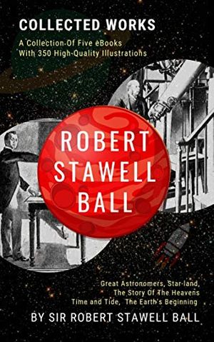 Cover Art for B07YRW9MM6, Robert Stawell Ball: Collected Works (Illustrated): Five Astronomy Books: Great Astronomers, Star-land, The Story of the Heavens, The Earth's Beginning, Time & Tide, Etc. Books with 350 illustrations by Sir Robert Stawell Ball