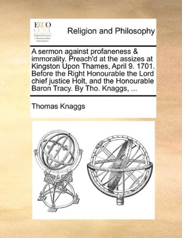 Cover Art for 9781140827788, A Sermon Against Profaneness & Immorality. Preach'd at the Assizes at Kingston Upon Thames, April 9. 1701. Before the Right Honourable the Lord Chief Justice Holt, and the Honourable Baron Tracy. by Tho. Knaggs, ... by Thomas Knaggs