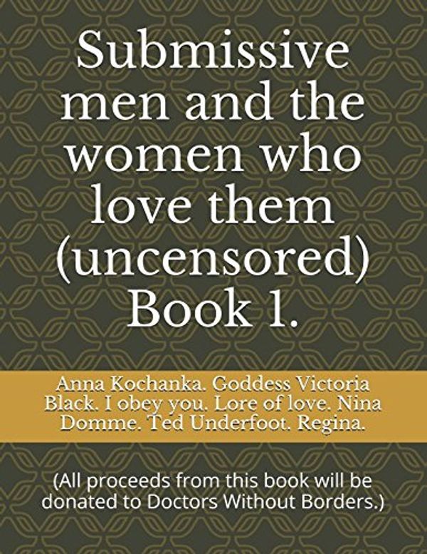 Cover Art for 9781520516202, Submissive men and the women who love them (uncensored) Book 1.: (All proceeds from this book will be donated to Doctors Without Borders.) by Anna Kochanka. Goddess Victoria Black. obey you. Lore of love. Nina Domme. Ted Underfoot. Regina., I