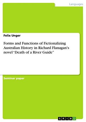 Cover Art for 9783668366749, Forms and Functions of Fictionalizing Australian History in Richard Flanagan's Novel "Death of a River Guide" by Felix Unger