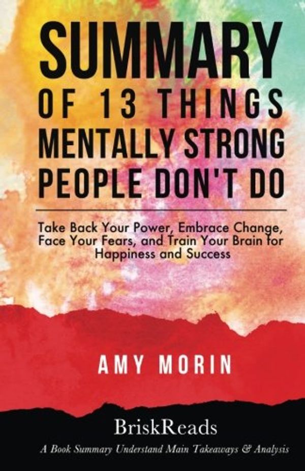 Cover Art for 9781547043224, Summary: 13 Things Mentally Strong People Don't Do: Take Back Your Power, Embrace Change, Face Your Fears, and Train Your Brain For Happiness and ... Morin: Understand Main Takeaways and Analysis by BriskReads