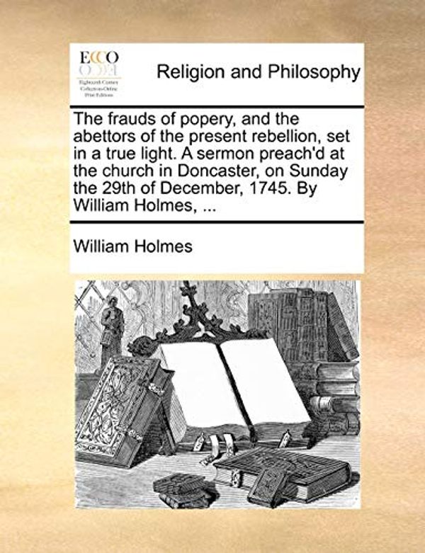 Cover Art for 9781170507520, The Frauds of Popery, and the Abettors of the Present Rebellion, Set in a True Light. a Sermon Preach'd at the Church in Doncaster, on Sunday the 29th of December, 1745. by William Holmes, ... by William Holmes