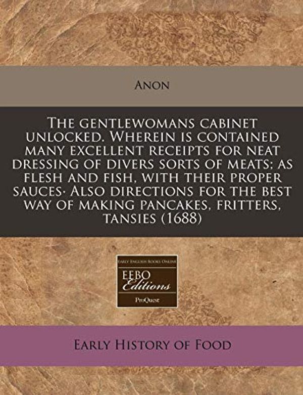 Cover Art for 9781171331674, The Gentlewomans Cabinet Unlocked. Wherein Is Contained Many Excellent Receipts for Neat Dressing of Divers Sorts of Meats; As Flesh and Fish, with Their Proper Sauces. Also Directions for the Best Way of Making Pancakes, Fritters, Tansies (1688) by Unknown