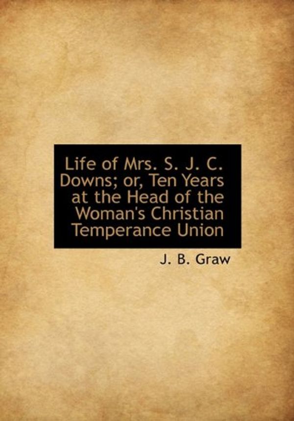 Cover Art for 9781115297417, Life of Mrs. S. J. C. Downs; or, Ten Years at the Head of the Woman's Christian Temperance Union by J. B. Graw