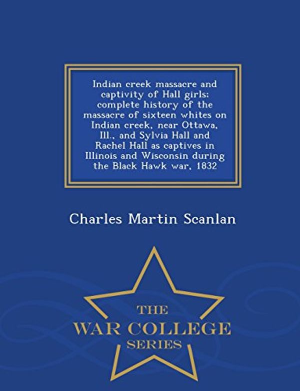 Cover Art for 9781295989997, Indian creek massacre and captivity of Hall girls; complete history of the massacre of sixteen whites on Indian creek, near Ottawa, Ill., and Sylvia ... the Black Hawk war, 1832  - War College by Charles Martin Scanlan