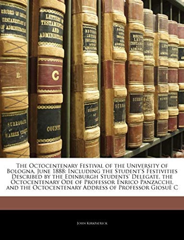 Cover Art for 9781141385584, The Octocentenary Festival of the University of Bologna, June 1888: Including the Student's Festivities Described by the Edinburgh Students' Delegate, the Octocentenary Ode of Professor Enrico Panzacchi, and the Octocentenary Address of Professor Giosue C by John Kirkpatrick