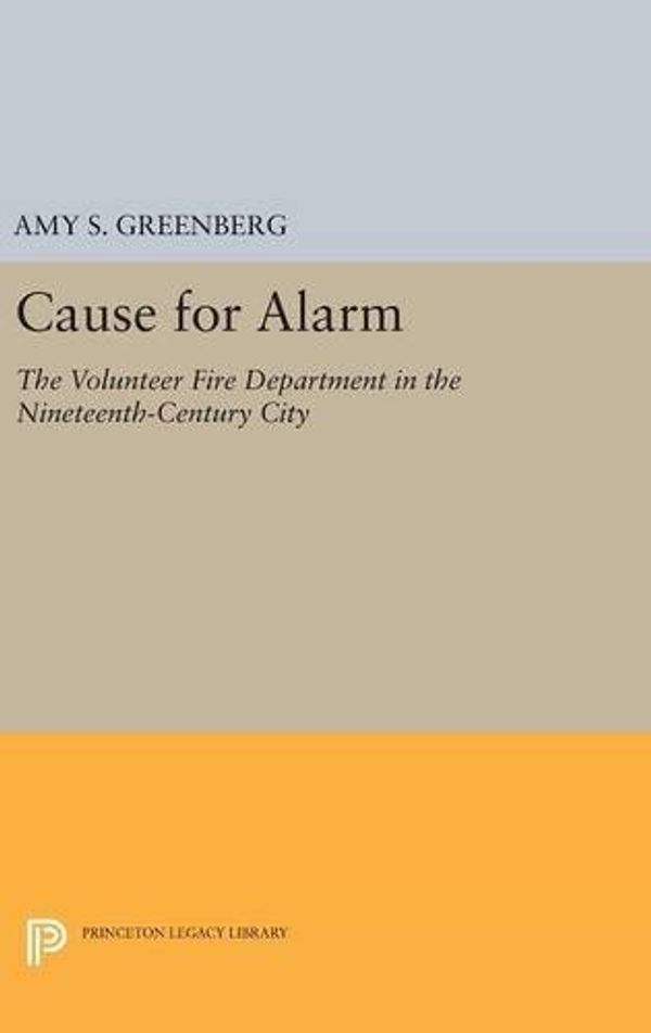 Cover Art for 9780691632766, Cause for Alarm: The Volunteer Fire Department in the Nineteenth-Century City (Princeton Legacy Library) by Amy S. Greenberg