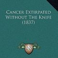 Cover Art for 9781166495428, Cancer Extirpated Without the Knife (1837) Cancer Extirpated Without the Knife (1837) by Thomas Battye