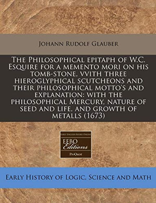 Cover Art for 9781240949601, The Philosophical Epitaph of W.C. Esquire for a Memento Mori on His Tomb-Stone, Vvith Three Hieroglyphical Scutcheons and Their Philosophical Motto's and Explanation by Glauber, Johann Rudolf