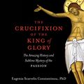 Cover Art for B09TCBJLTY, The Crucifixion of the King of Glory: The Amazing History and Sublime Mystery of the Passion by Eugenia Scarvelis Constantinou