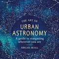 Cover Art for B07NGJJ882, The Art of Urban Astronomy: A Guide to Stargazing Wherever You Are by Abigail Beall
