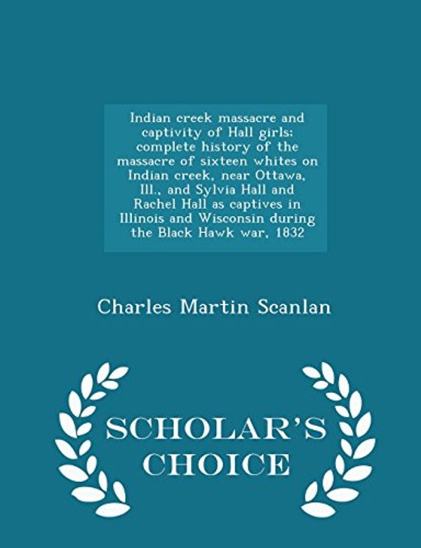Cover Art for 9781294990307, Indian creek massacre and captivity of Hall girls; complete history of the massacre of sixteen whites on Indian creek, near Ottawa, Ill., and Sylvia ... the Black Hawk war, 1832  - Scholar's Ch by Charles Martin Scanlan