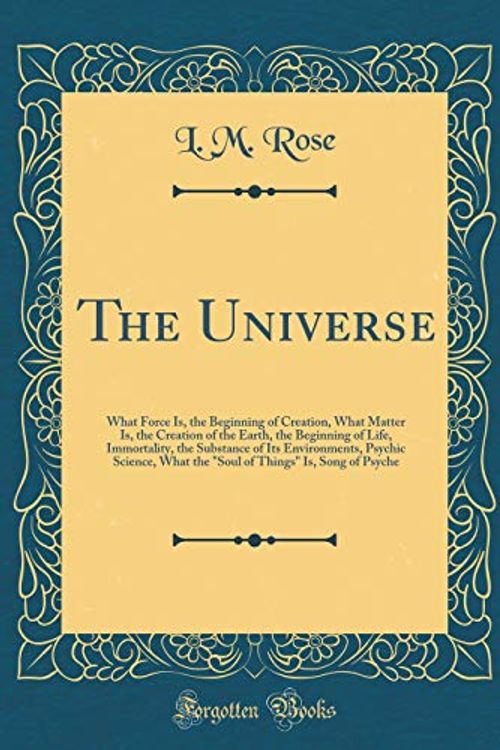 Cover Art for 9780267127313, The Universe: What Force Is, the Beginning of Creation, What Matter Is, the Creation of the Earth, the Beginning of Life, Immortality, the Substance ... Things" Is, Song of Psyche (Classic Reprint) by L. M. Rose