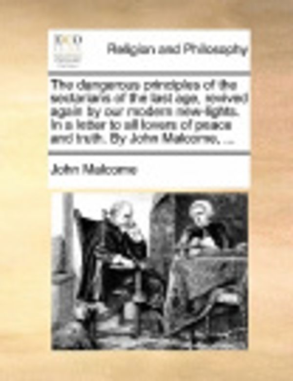 Cover Art for 9781171167341, The Dangerous Principles of the Sectarians of the Last Age, Revived Again by Our Modern New-Lights. in a Letter to All Lovers of Peace and Truth. by John Malcome, ... by John Malcome
