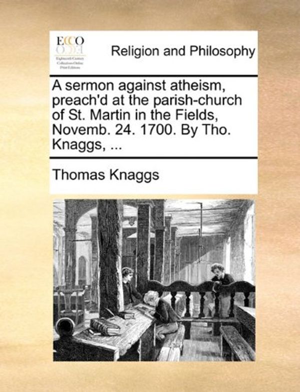 Cover Art for 9781171127932, A Sermon Against Atheism, Preach'd at the Parish-Church of St. Martin in the Fields, Novemb. 24. 1700. by Tho. Knaggs, ... by Thomas Knaggs