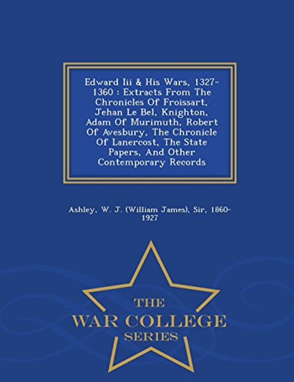Cover Art for 9781298481290, Edward Iii & His Wars, 1327-1360: Extracts From The Chronicles Of Froissart, Jehan Le Bel, Knighton, Adam Of Murimuth, Robert Of Avesbury, The ... Contemporary Records - War College Series by W. J. (William James) Sir, 1860 Ashley
