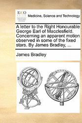Cover Art for 9781170780114, A Letter to the Right Honourable George Earl of Macclesfield. Concerning an Apparent Motion Observed in Some of the Fixed Stars. by James Bradley, . by James Bradley
