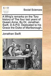 Cover Art for 9781170450123, A Whig's Remarks on the Tory History of the Four Last Years of Queen Anne. by Dr. Jonathan Swift, D.S.P.D. Dedicated to His Grace the Duke of Marlborough. by Jonathan Swift