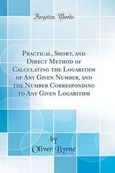Cover Art for 9780656856671, Practical, Short, and Direct Method of Calculating the Logarithm of Any Given Number, and the Number Corresponding to Any Given Logarithm (Classic Reprint) by Oliver Byrne