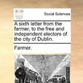 Cover Art for 9781170611722, A sixth letter from the farmer, to the free and independent electors of the city of Dublin. by Farmer
