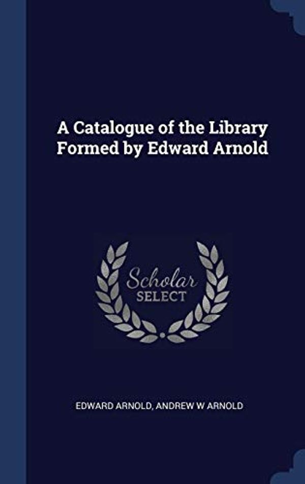 Cover Art for 9781340366728, A Catalogue of the Library Formed by Edward Arnold by Edward Arnold, Andrew W. Arnold