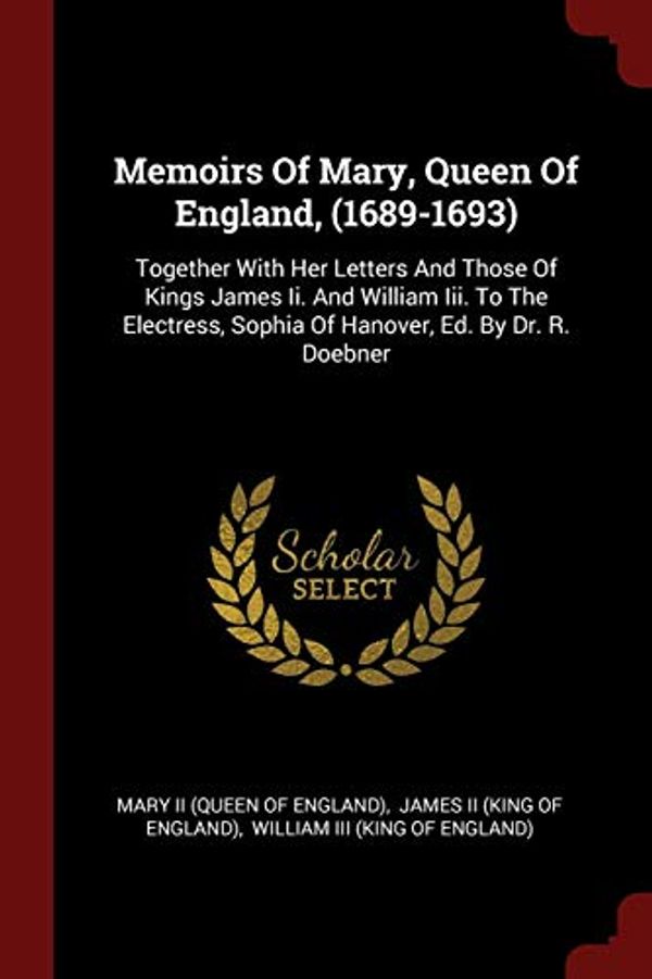 Cover Art for 9781376247589, Memoirs Of Mary, Queen Of England, (1689-1693): Together With Her Letters And Those Of Kings James Ii. And William Iii. To The Electress, Sophia Of Hanover, Ed. By Dr. R. Doebner by 