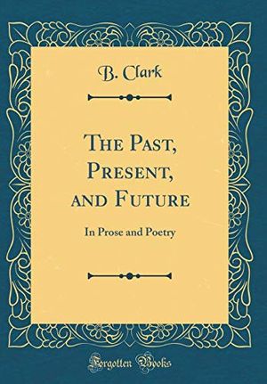 Cover Art for 9781396565922, The Past, Present, and Future: In Prose and Poetry (Classic Reprint) by B Clark