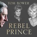 Cover Art for B07B3L1GNZ, Rebel Prince: The Power, Passion and Defiance of Prince Charles by Tom Bower