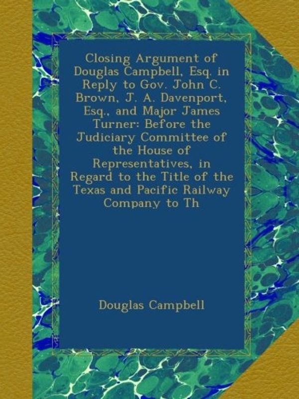 Cover Art for B00AUNM1AO, Closing Argument of Douglas Campbell, Esq. in Reply to Gov. John C. Brown, J. A. Davenport, Esq., and Major James Turner: Before the Judiciary ... the Texas and Pacific Railway Company to Th by Douglas Campbell