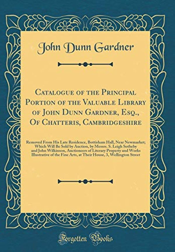 Cover Art for 9780364757079, Catalogue of the Principal Portion of the Valuable Library of John Dunn Gardner, Esq., Of Chatteris, Cambridgeshire: Removed From His Late Residence, ... by Messrs. S. Leigh Sotheby and John Wilki by John Dunn Gardner