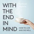 Cover Art for B0752YZ3CY, With the End in Mind: Dying, Death and Wisdom in an Age of Denial by Kathryn Mannix