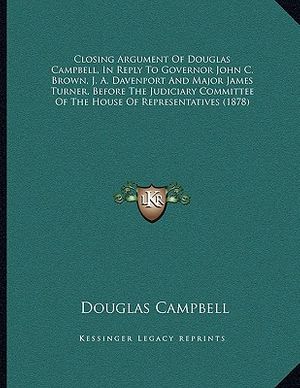 Cover Art for 9781164607649, Closing Argument of Douglas Campbell, in Reply to Governor John C. Brown, J. A. Davenport and Major James Turner, Before the Judiciary Committee of the House of Representatives (1878) by Douglas Campbell
