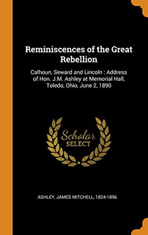 Cover Art for 9780343102388, Reminiscences of the Great Rebellion: Calhoun, Seward and Lincoln: Address of Hon. J.M. Ashley at Memorial Hall, Toledo, Ohio, June 2, 1890 by James Mitchell 1824-1896 Ashley