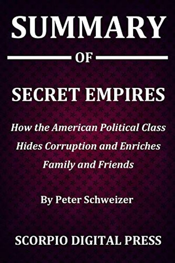 Cover Art for B07TCR8GK7, Summary Of Secret Empires : How the American Political Class Hides Corruption and Enriches Family and Friends By Peter Schweizer by Digital Press , Scorpio
