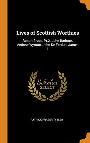Cover Art for 9780341881650, Lives of Scottish Worthies: Robert Bruce, Pt.2. John Barbour. Andrew Wynton. John De Fordun. James I by Patrick Fraser Tytler