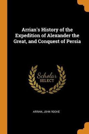 Cover Art for 9780342014880, Arrian's History of the Expedition of Alexander the Great, and Conquest of Persia by Arrian, John Rooke