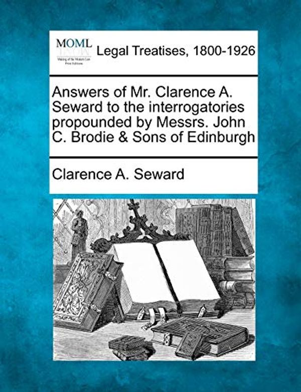 Cover Art for 9781240010387, Answers of Mr. Clarence A. Seward to the Interrogatories Propounded by Messrs. John C. Brodie & Sons of Edinburgh by Clarence A Seward