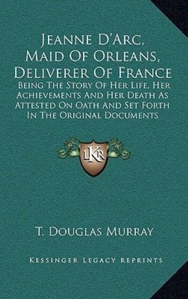Cover Art for 9781163474518, Jeanne D'Arc, Maid Of Orleans, Deliverer Of France: Being The Story Of Her Life, Her Achievements And Her Death As Attested On Oath And Set Forth In The Original Documents by T Douglas Murray