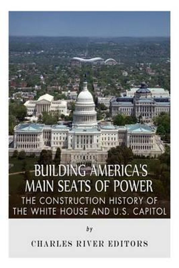 Cover Art for 9781508622857, Building America's Main Seats of Power: The Construction History of the White House and U.S. Capitol by Charles River Editors