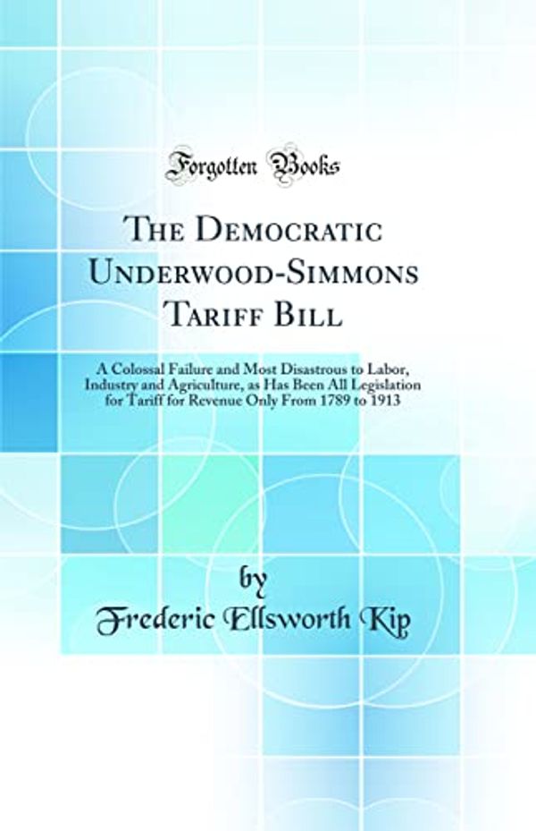 Cover Art for 9780484632171, The Democratic Underwood-Simmons Tariff Bill: A Colossal Failure and Most Disastrous to Labor, Industry and Agriculture, as Has Been All Legislation ... Only From 1789 to 1913 (Classic Reprint) by Frederic Ellsworth Kip