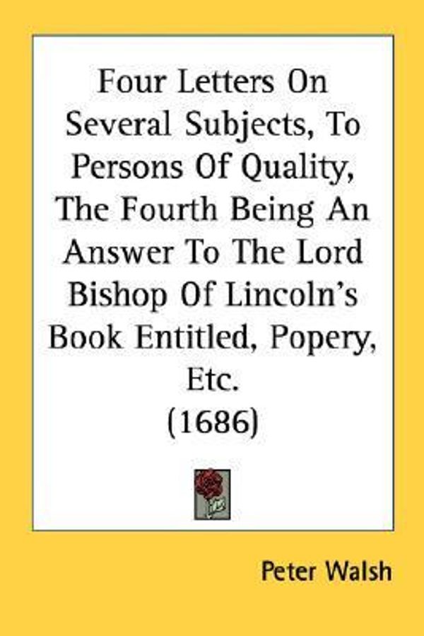 Cover Art for 9780548597798, Four Letters on Several Subjects, to Persons of Quality, the Fourth Being an Answer to the Lord Bishop of Lincoln's Book Entitled, Popery, Etc. (1686) by Peter Walsh (author)