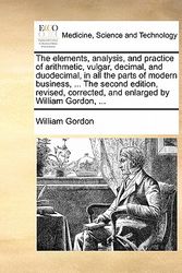 Cover Art for 9781170927298, The Elements, Analysis, and Practice of Arithmetic, Vulgar, Decimal, and Duodecimal, in All the Parts of Modern Business, ... the Second Edition, Revised, Corrected, and Enlarged by William Gordon, ... by Dr William Gordon