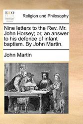 Cover Art for 9781140880714, Nine Letters to the REV. Mr. John Horsey; Or, an Answer to His Defence of Infant Baptism. by John Martin. by John Martin