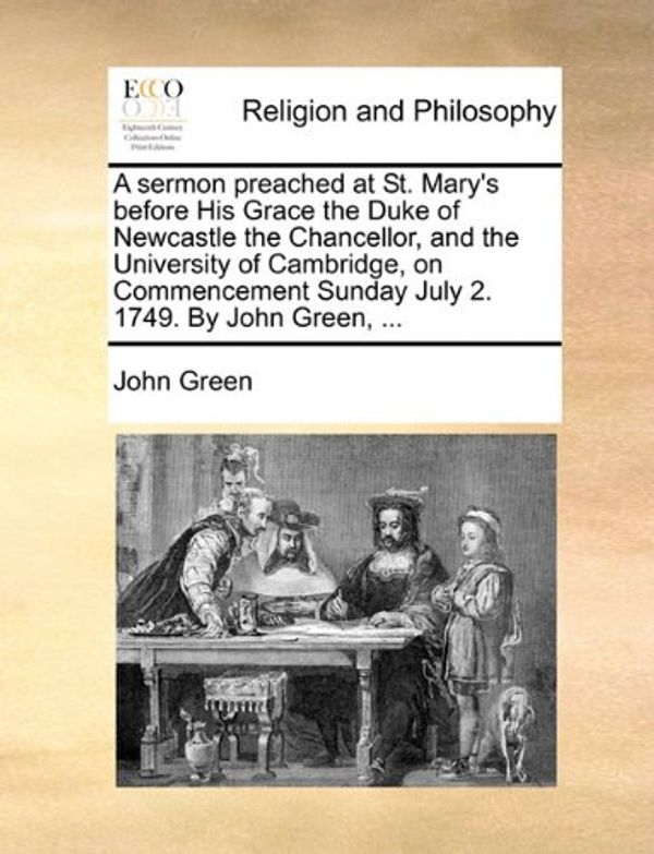 Cover Art for 9781170599167, A Sermon Preached at St. Mary's Before His Grace the Duke of Newcastle the Chancellor, and the University of Cambridge, on Commencement Sunday July 2. 1749. by John Green, ... by John Green
